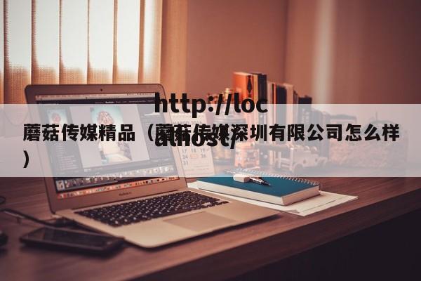 蘑菇传媒精品(蘑菇传媒深圳有限公司怎么样)